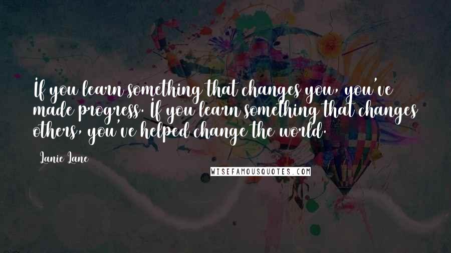 Lanie Lane Quotes: If you learn something that changes you, you've made progress. If you learn something that changes others, you've helped change the world.
