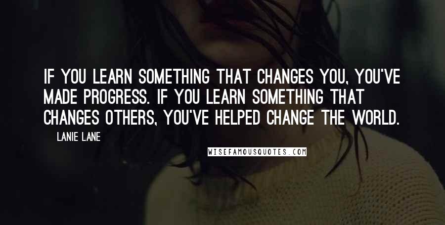 Lanie Lane Quotes: If you learn something that changes you, you've made progress. If you learn something that changes others, you've helped change the world.