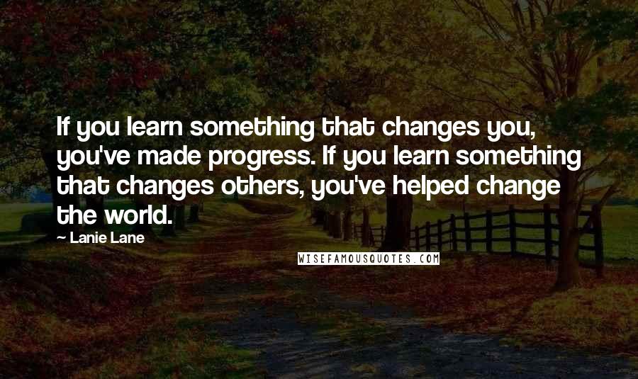 Lanie Lane Quotes: If you learn something that changes you, you've made progress. If you learn something that changes others, you've helped change the world.