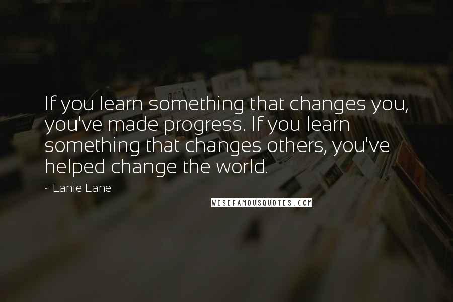 Lanie Lane Quotes: If you learn something that changes you, you've made progress. If you learn something that changes others, you've helped change the world.