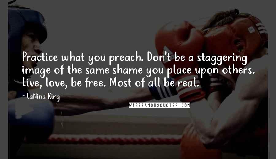 LaNina King Quotes: Practice what you preach. Don't be a staggering image of the same shame you place upon others. Live, love, be free. Most of all be real.