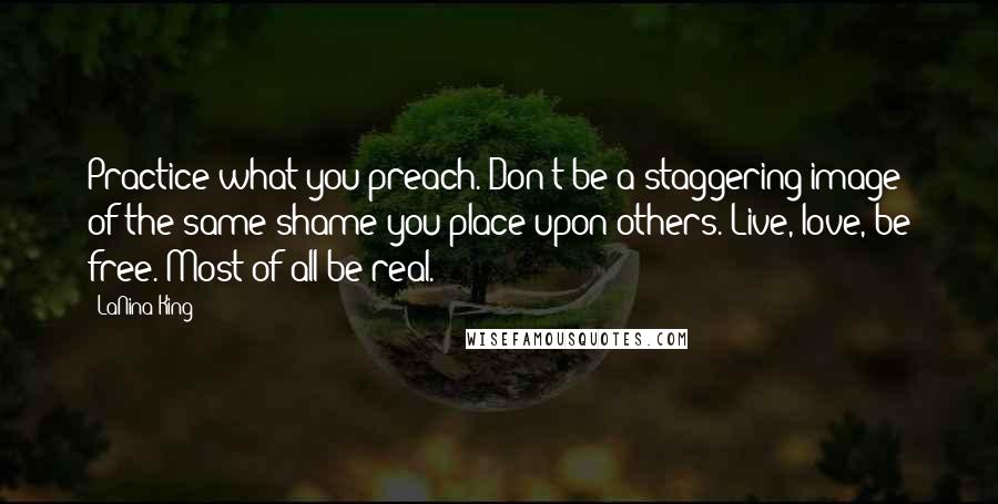 LaNina King Quotes: Practice what you preach. Don't be a staggering image of the same shame you place upon others. Live, love, be free. Most of all be real.