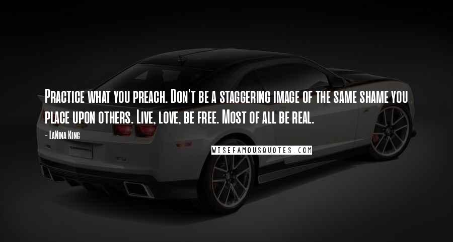 LaNina King Quotes: Practice what you preach. Don't be a staggering image of the same shame you place upon others. Live, love, be free. Most of all be real.