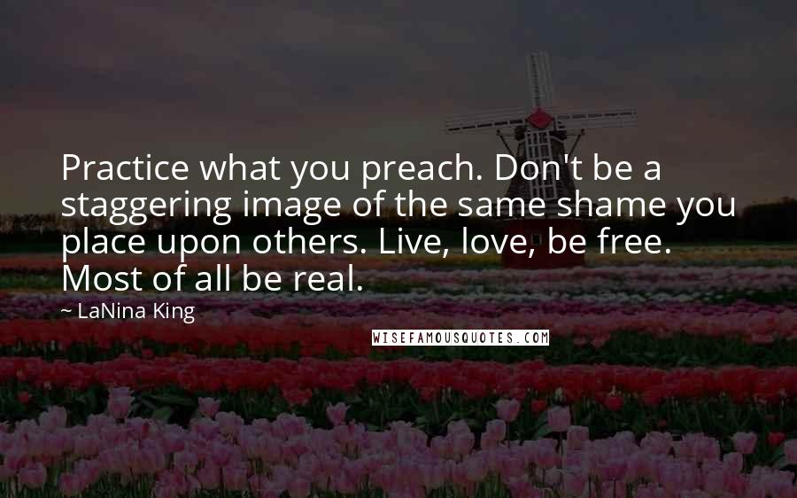 LaNina King Quotes: Practice what you preach. Don't be a staggering image of the same shame you place upon others. Live, love, be free. Most of all be real.