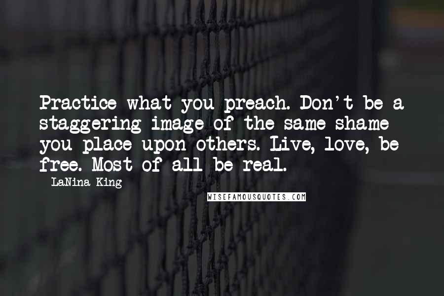 LaNina King Quotes: Practice what you preach. Don't be a staggering image of the same shame you place upon others. Live, love, be free. Most of all be real.