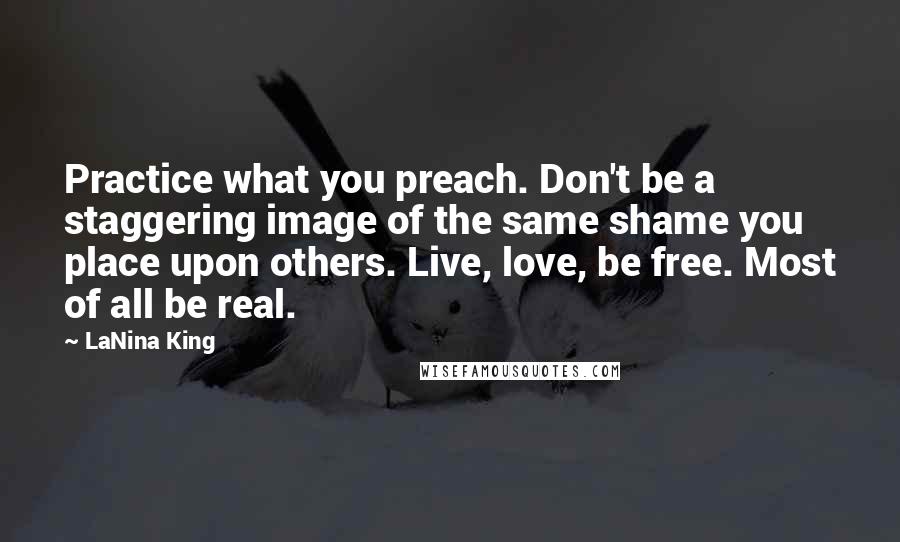 LaNina King Quotes: Practice what you preach. Don't be a staggering image of the same shame you place upon others. Live, love, be free. Most of all be real.