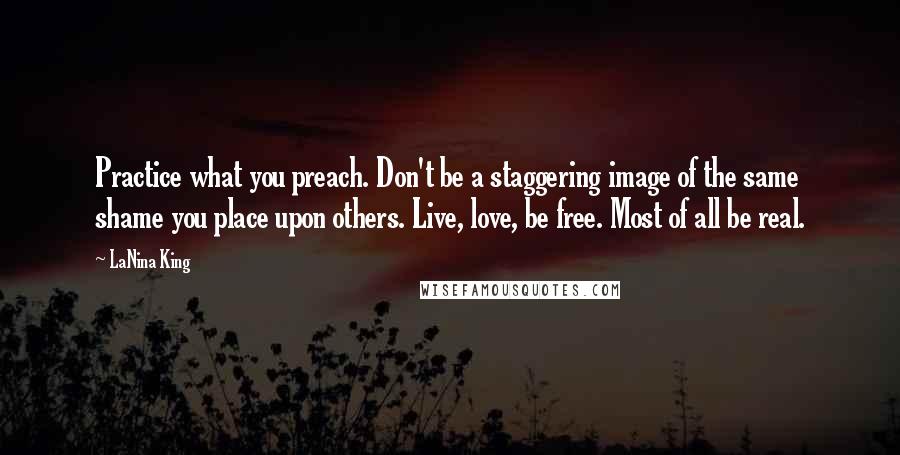 LaNina King Quotes: Practice what you preach. Don't be a staggering image of the same shame you place upon others. Live, love, be free. Most of all be real.