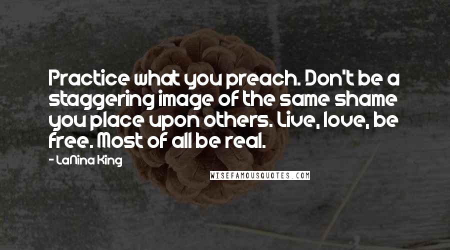 LaNina King Quotes: Practice what you preach. Don't be a staggering image of the same shame you place upon others. Live, love, be free. Most of all be real.