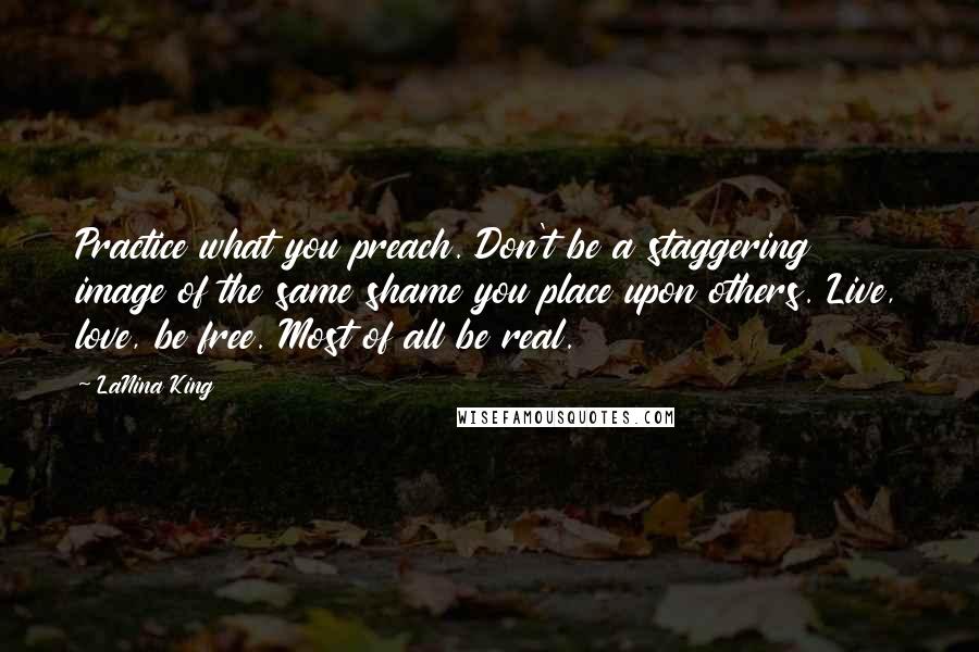 LaNina King Quotes: Practice what you preach. Don't be a staggering image of the same shame you place upon others. Live, love, be free. Most of all be real.