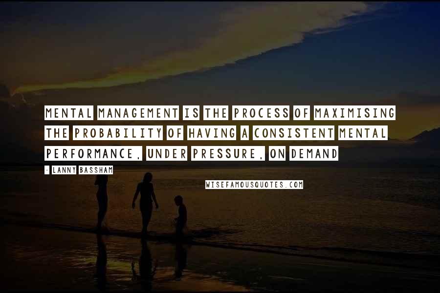 Lanny Bassham Quotes: Mental Management is the process of maximising the probability of having a consistent mental performance, under pressure, on demand