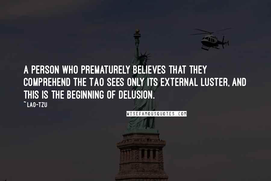 Lao-Tzu Quotes: A person who prematurely believes that they comprehend the Tao sees only its external luster, and this is the beginning of delusion.