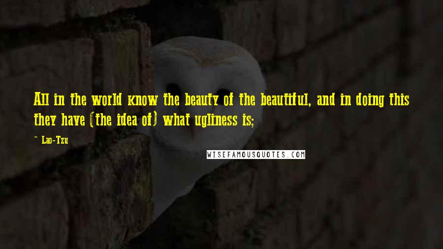 Lao-Tzu Quotes: All in the world know the beauty of the beautiful, and in doing this they have (the idea of) what ugliness is;