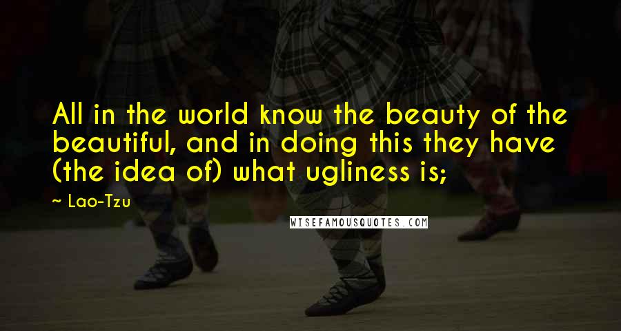 Lao-Tzu Quotes: All in the world know the beauty of the beautiful, and in doing this they have (the idea of) what ugliness is;