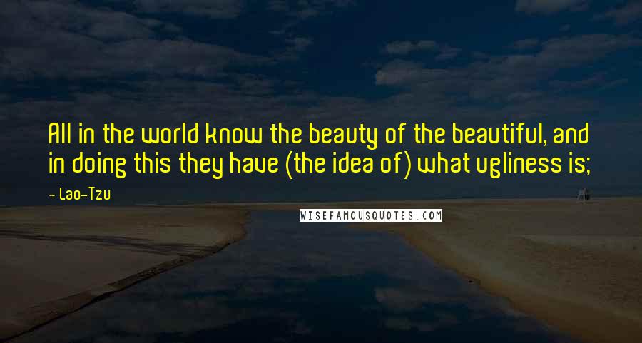 Lao-Tzu Quotes: All in the world know the beauty of the beautiful, and in doing this they have (the idea of) what ugliness is;