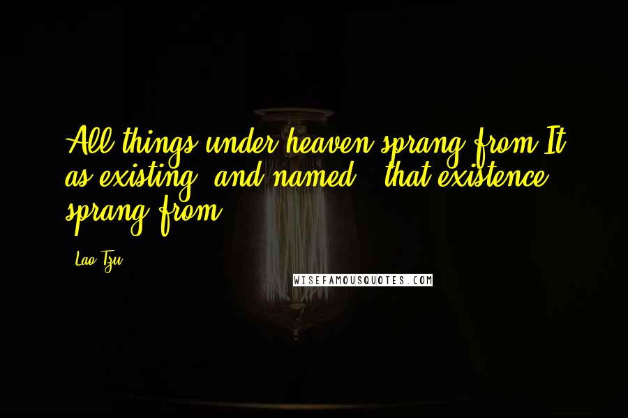 Lao-Tzu Quotes: All things under heaven sprang from It as existing (and named); that existence sprang from