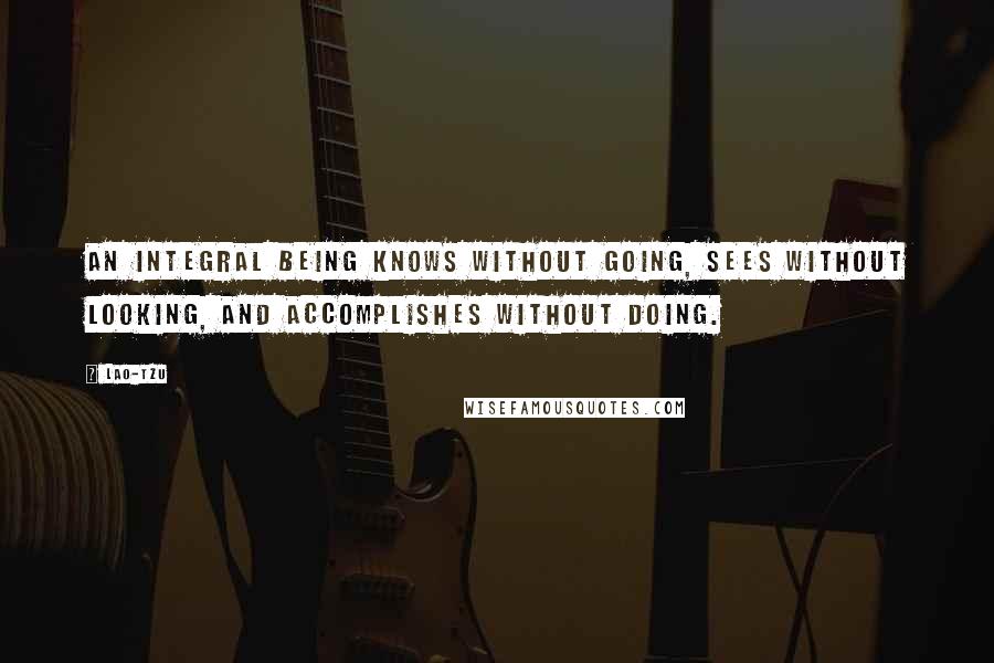 Lao-Tzu Quotes: An integral being knows without going, sees without looking, and accomplishes without doing.