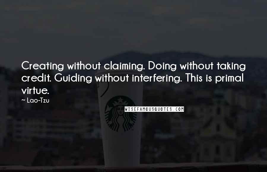 Lao-Tzu Quotes: Creating without claiming. Doing without taking credit. Guiding without interfering. This is primal virtue.