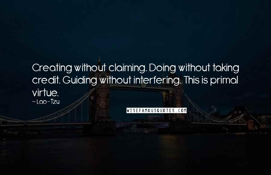 Lao-Tzu Quotes: Creating without claiming. Doing without taking credit. Guiding without interfering. This is primal virtue.