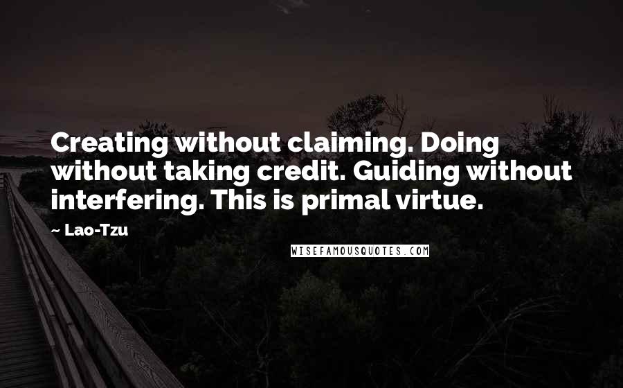 Lao-Tzu Quotes: Creating without claiming. Doing without taking credit. Guiding without interfering. This is primal virtue.