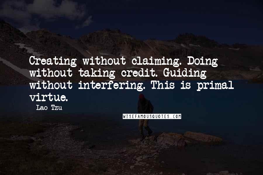 Lao-Tzu Quotes: Creating without claiming. Doing without taking credit. Guiding without interfering. This is primal virtue.