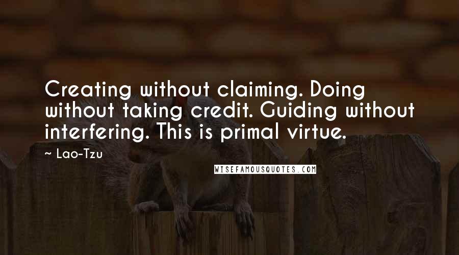 Lao-Tzu Quotes: Creating without claiming. Doing without taking credit. Guiding without interfering. This is primal virtue.