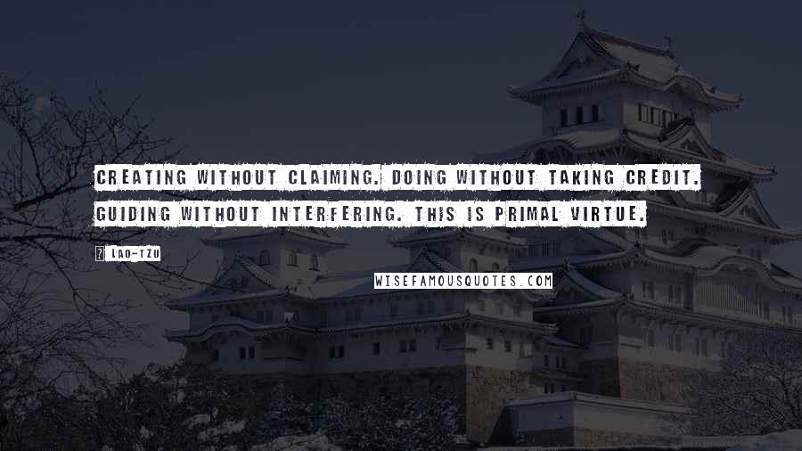 Lao-Tzu Quotes: Creating without claiming. Doing without taking credit. Guiding without interfering. This is primal virtue.