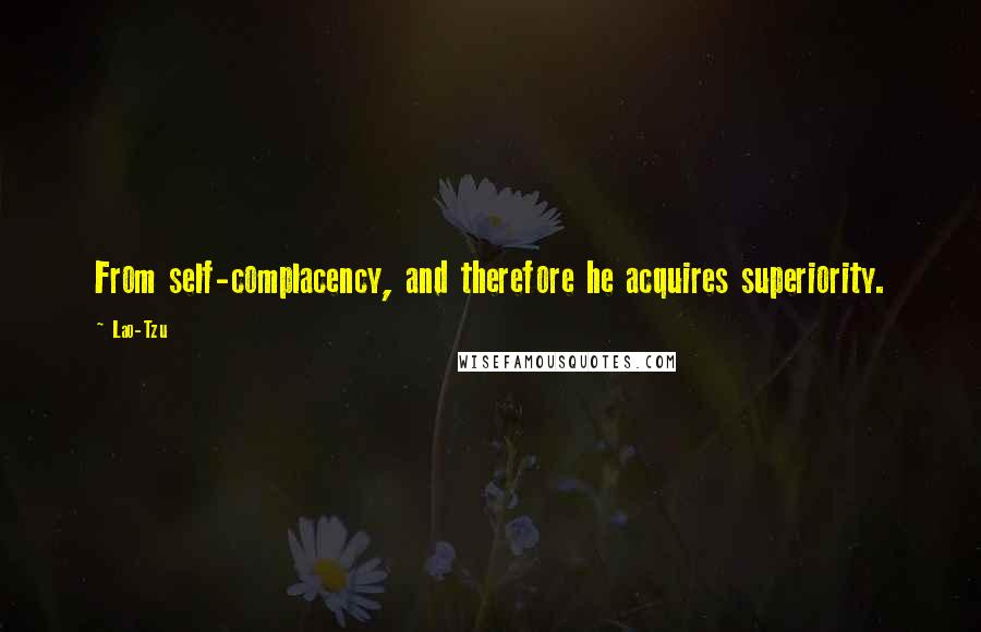 Lao-Tzu Quotes: From self-complacency, and therefore he acquires superiority.