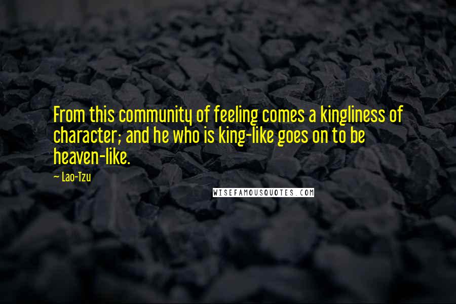 Lao-Tzu Quotes: From this community of feeling comes a kingliness of character; and he who is king-like goes on to be heaven-like.