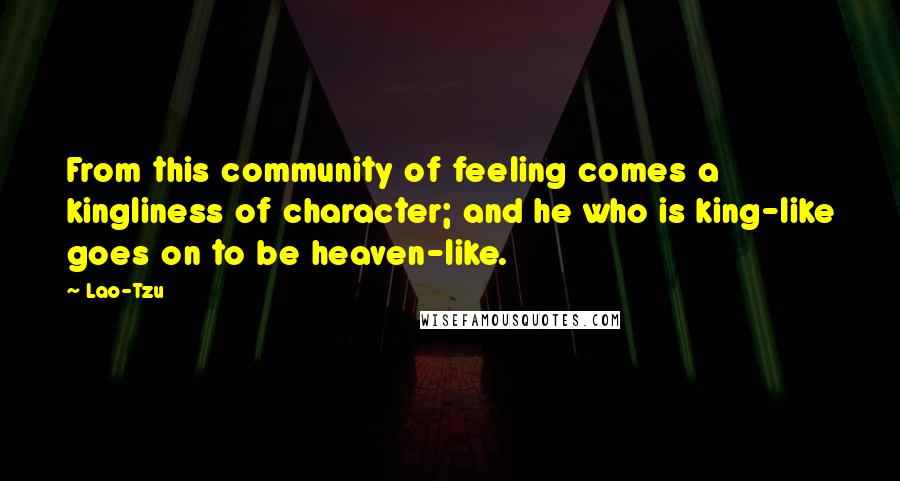 Lao-Tzu Quotes: From this community of feeling comes a kingliness of character; and he who is king-like goes on to be heaven-like.