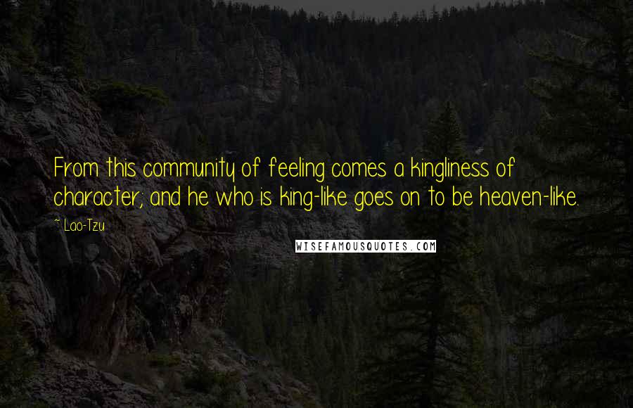Lao-Tzu Quotes: From this community of feeling comes a kingliness of character; and he who is king-like goes on to be heaven-like.