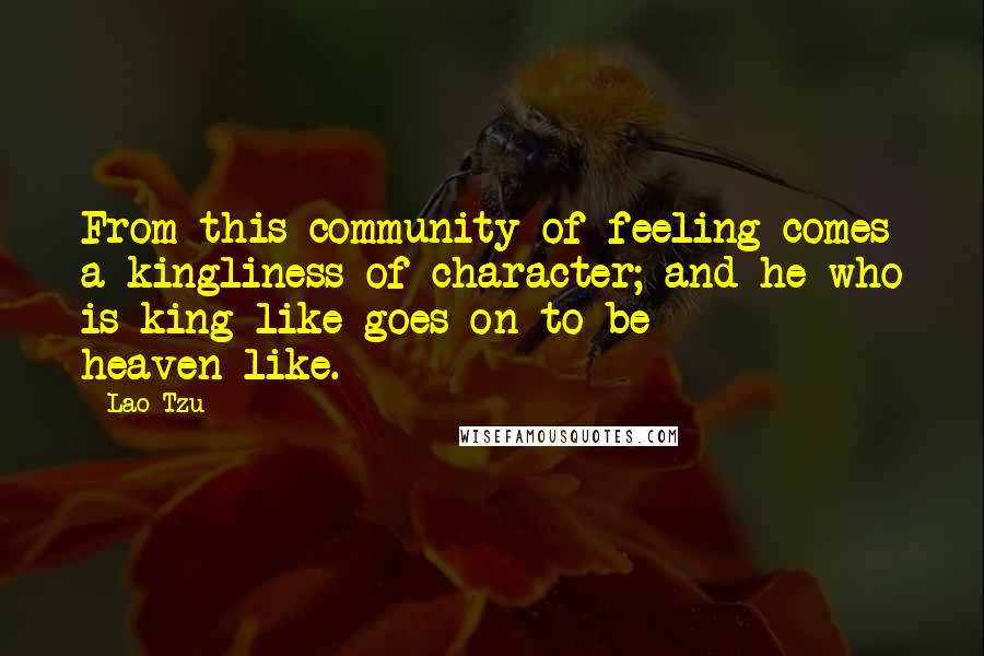 Lao-Tzu Quotes: From this community of feeling comes a kingliness of character; and he who is king-like goes on to be heaven-like.