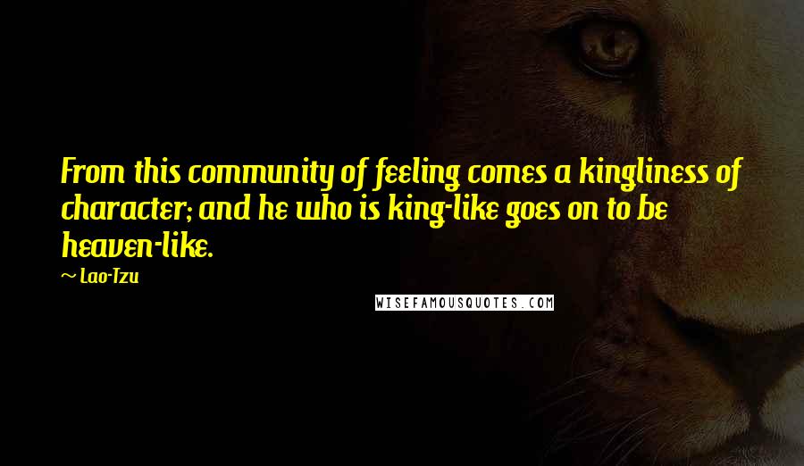 Lao-Tzu Quotes: From this community of feeling comes a kingliness of character; and he who is king-like goes on to be heaven-like.