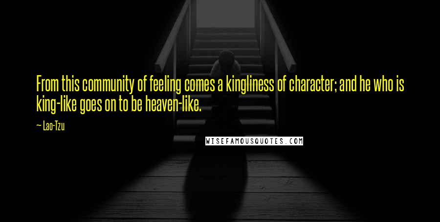 Lao-Tzu Quotes: From this community of feeling comes a kingliness of character; and he who is king-like goes on to be heaven-like.
