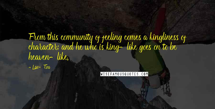Lao-Tzu Quotes: From this community of feeling comes a kingliness of character; and he who is king-like goes on to be heaven-like.