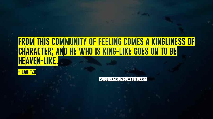 Lao-Tzu Quotes: From this community of feeling comes a kingliness of character; and he who is king-like goes on to be heaven-like.