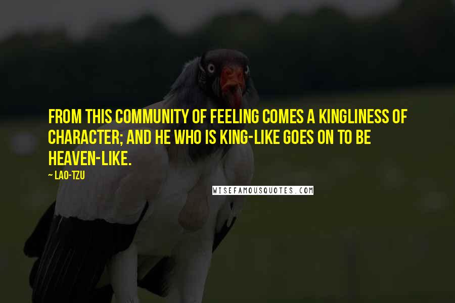 Lao-Tzu Quotes: From this community of feeling comes a kingliness of character; and he who is king-like goes on to be heaven-like.