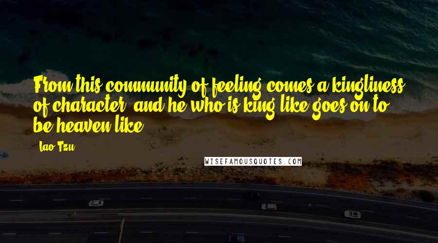 Lao-Tzu Quotes: From this community of feeling comes a kingliness of character; and he who is king-like goes on to be heaven-like.