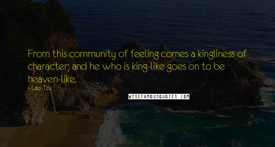 Lao-Tzu Quotes: From this community of feeling comes a kingliness of character; and he who is king-like goes on to be heaven-like.