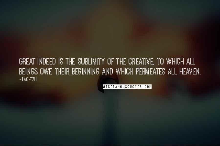 Lao-Tzu Quotes: Great indeed is the sublimity of the Creative, to which all beings owe their beginning and which permeates all heaven.