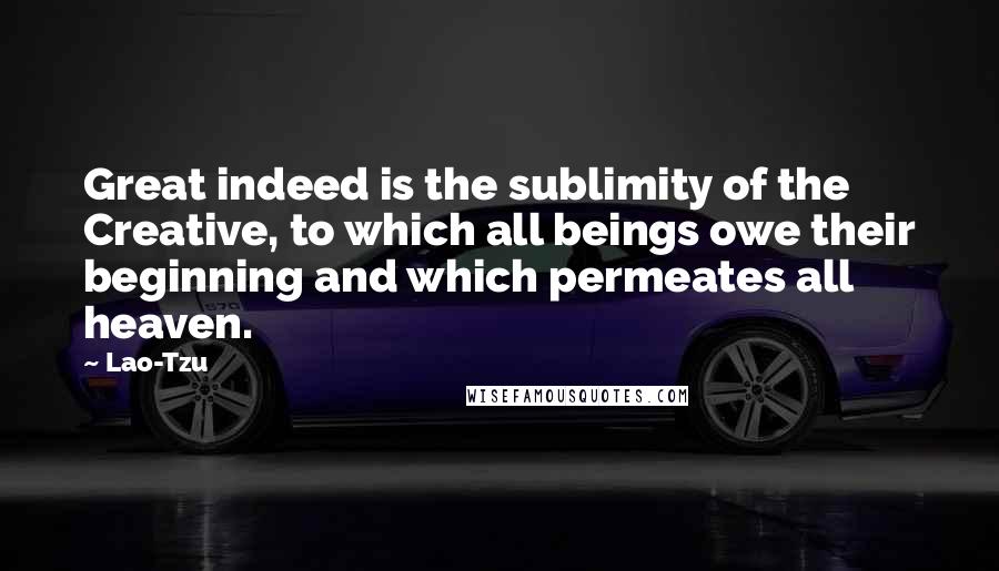 Lao-Tzu Quotes: Great indeed is the sublimity of the Creative, to which all beings owe their beginning and which permeates all heaven.