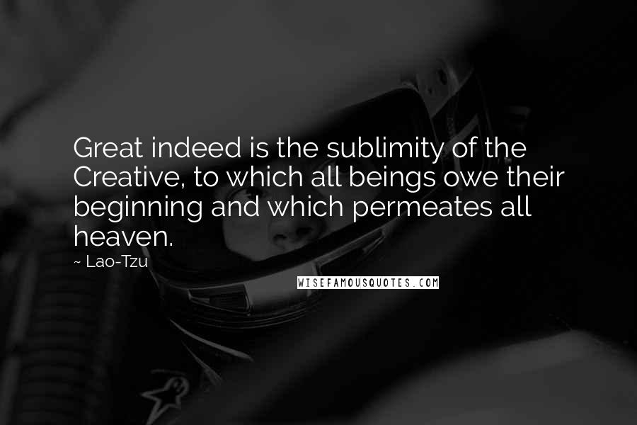 Lao-Tzu Quotes: Great indeed is the sublimity of the Creative, to which all beings owe their beginning and which permeates all heaven.