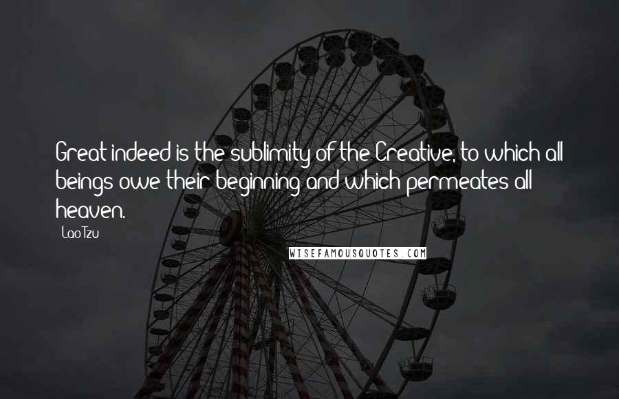 Lao-Tzu Quotes: Great indeed is the sublimity of the Creative, to which all beings owe their beginning and which permeates all heaven.
