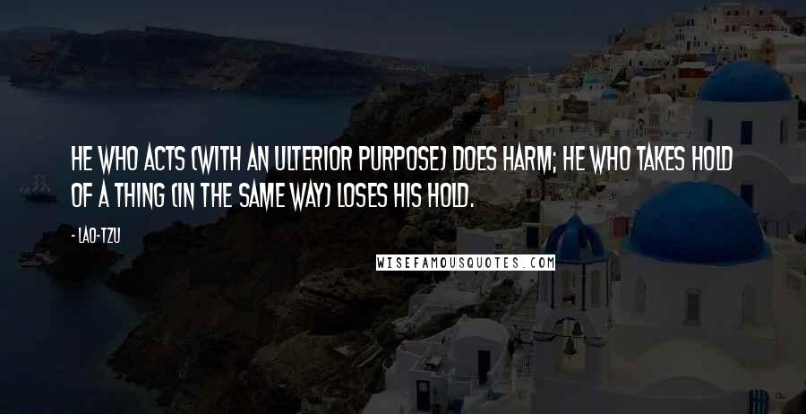 Lao-Tzu Quotes: He who acts (with an ulterior purpose) does harm; he who takes hold of a thing (in the same way) loses his hold.