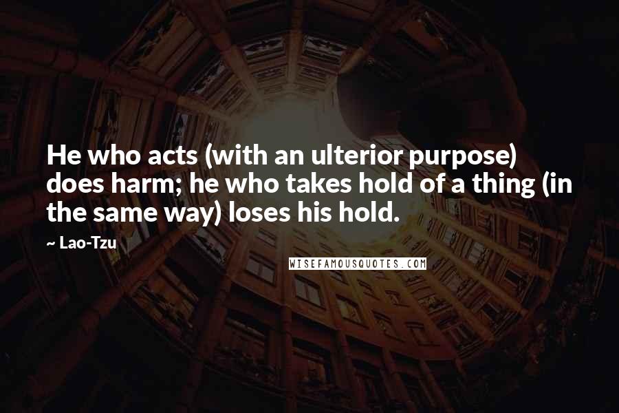 Lao-Tzu Quotes: He who acts (with an ulterior purpose) does harm; he who takes hold of a thing (in the same way) loses his hold.