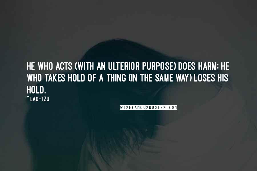 Lao-Tzu Quotes: He who acts (with an ulterior purpose) does harm; he who takes hold of a thing (in the same way) loses his hold.