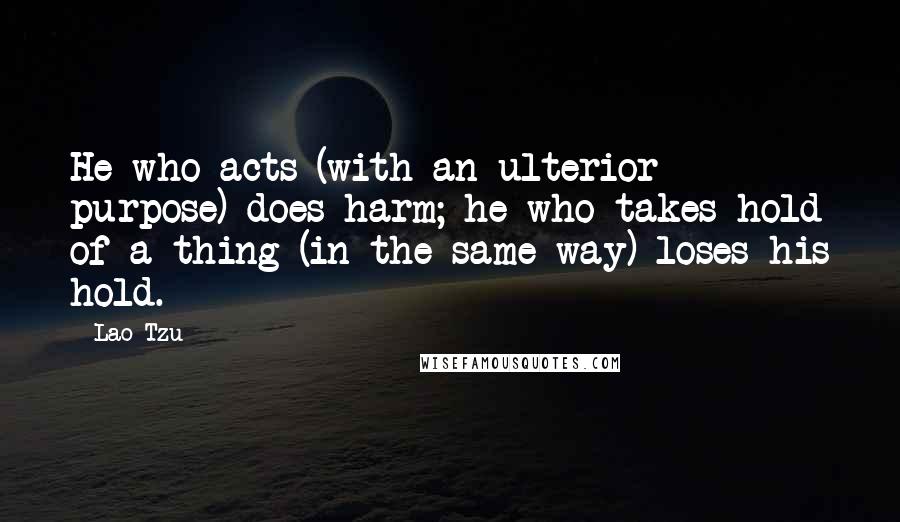 Lao-Tzu Quotes: He who acts (with an ulterior purpose) does harm; he who takes hold of a thing (in the same way) loses his hold.