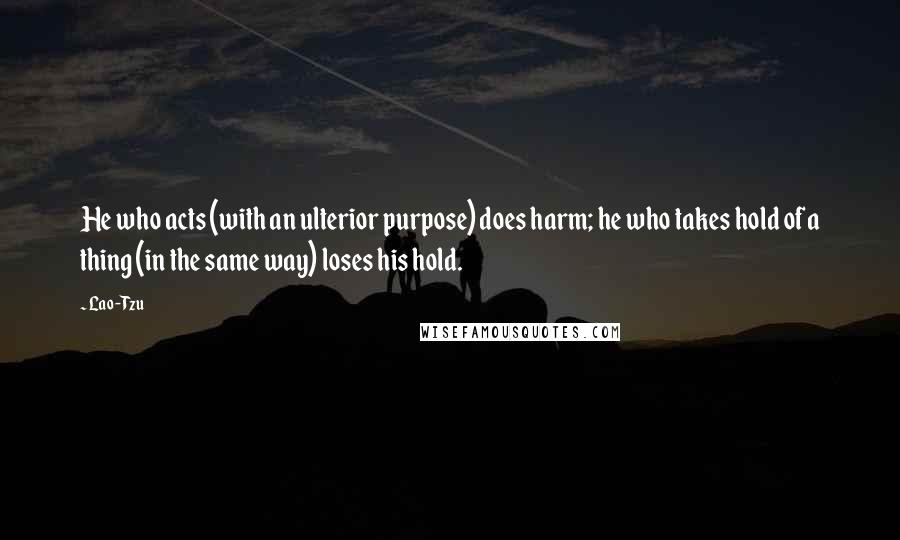 Lao-Tzu Quotes: He who acts (with an ulterior purpose) does harm; he who takes hold of a thing (in the same way) loses his hold.