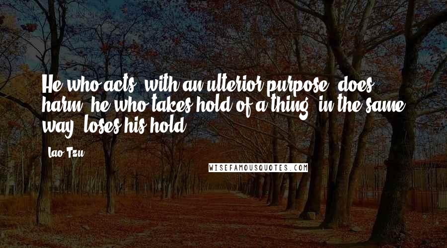 Lao-Tzu Quotes: He who acts (with an ulterior purpose) does harm; he who takes hold of a thing (in the same way) loses his hold.