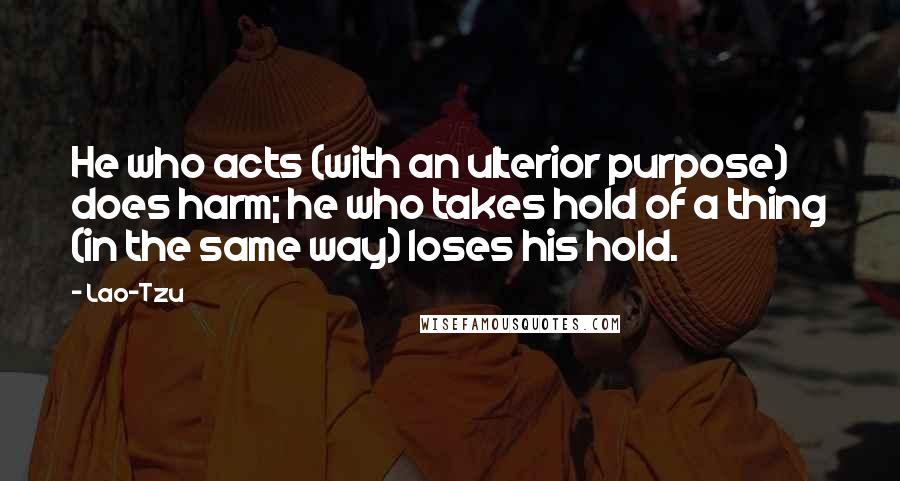 Lao-Tzu Quotes: He who acts (with an ulterior purpose) does harm; he who takes hold of a thing (in the same way) loses his hold.