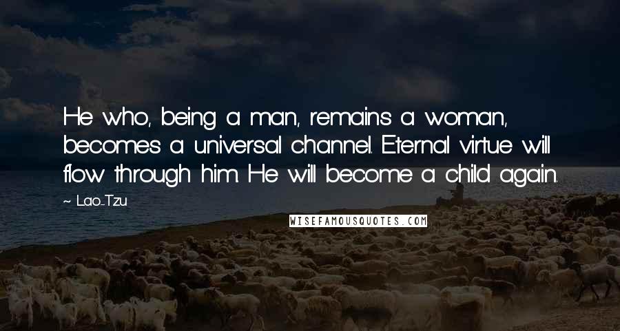 Lao-Tzu Quotes: He who, being a man, remains a woman, becomes a universal channel. Eternal virtue will flow through him. He will become a child again.